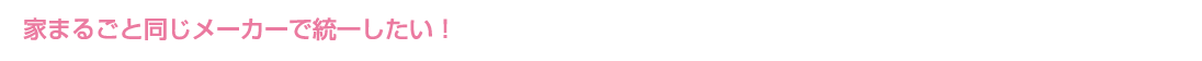 家まるごと同じメーカーで統一したい!